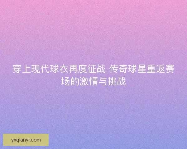 穿上现代球衣再度征战 传奇球星重返赛场的激情与挑战