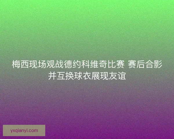 梅西现场观战德约科维奇比赛 赛后合影并互换球衣展现友谊