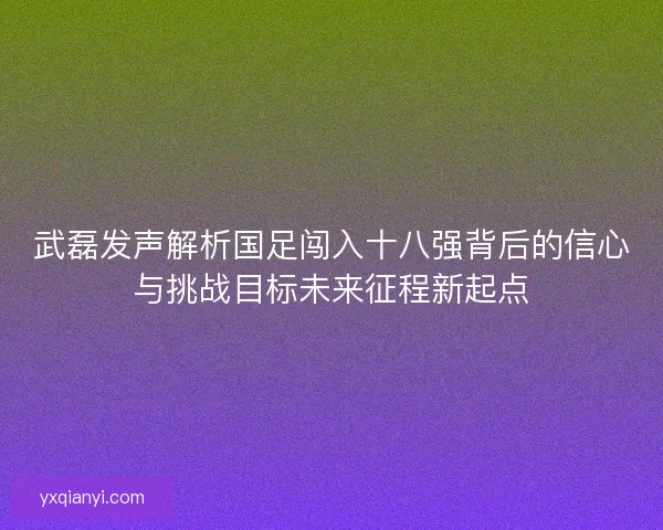 武磊发声解析国足闯入十八强背后的信心与挑战目标未来征程新起点