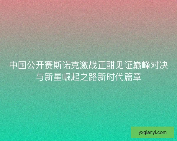 中国公开赛斯诺克激战正酣见证巅峰对决与新星崛起之路新时代篇章