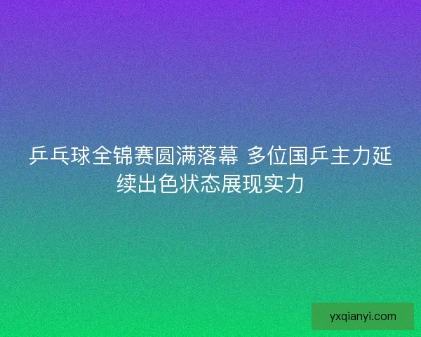 乒乓球全锦赛圆满落幕 多位国乒主力延续出色状态展现实力
