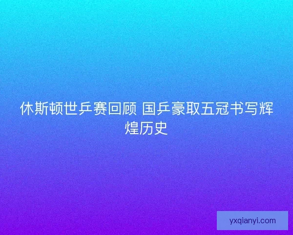休斯顿世乒赛回顾 国乒豪取五冠书写辉煌历史 休斯顿世乒赛回顾 国乒豪取五冠书写辉煌历史