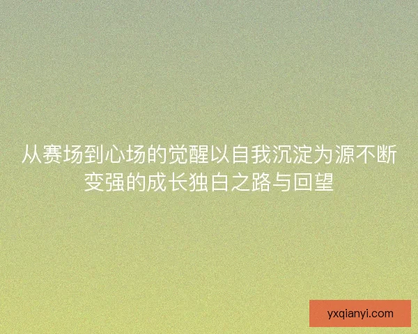 从赛场到心场的觉醒以自我沉淀为源不断变强的成长独白之路与回望 从赛场到心场的觉醒以自我沉淀为源不断变强的成长独白之路与回望