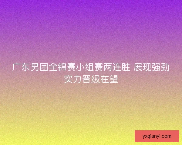广东男团全锦赛小组赛两连胜 展现强劲实力晋级在望 广东男团全锦赛小组赛两连胜 展现强劲实力晋级在望