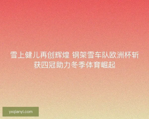 雪上健儿再创辉煌 钢架雪车队欧洲杯斩获四冠助力冬季体育崛起