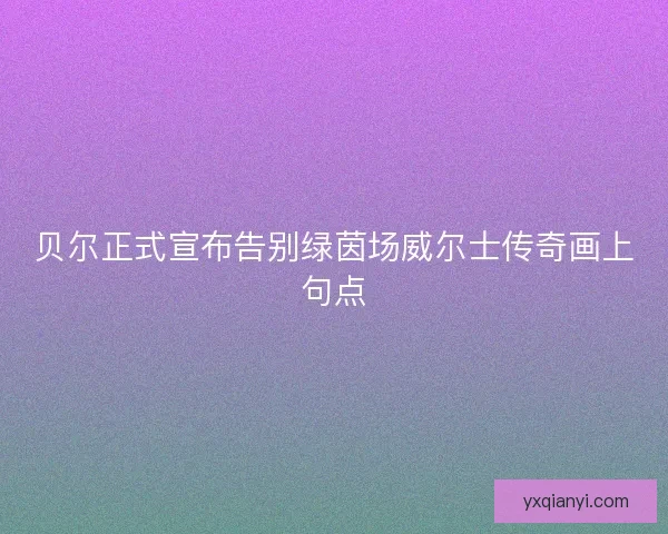 贝尔正式宣布告别绿茵场威尔士传奇画上句点
