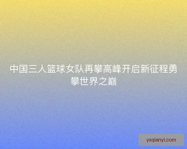 中国三人篮球女队再攀高峰开启新征程勇攀世界之巅