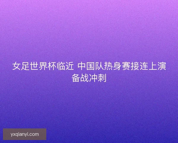女足世界杯临近 中国队热身赛接连上演备战冲刺