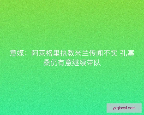 意媒：阿莱格里执教米兰传闻不实 孔塞桑仍有意继续带队